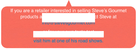 If you are a retailer interested in selling Steve’s Gourmet products at your store, please contact Steve at  info@stevesgourmet.com  
or for your own taste test 
visit him at one of his road shows. 